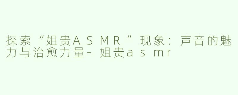 探索“姐贵ASMR”现象：声音的魅力与治愈力量-姐贵asmr