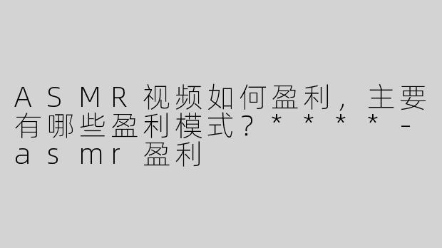 ASMR视频如何盈利，主要有哪些盈利模式？****