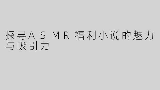 探寻ASMR福利小说的魅力与吸引力