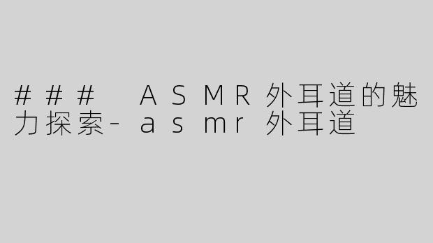 ### ASMR外耳道的魅力探索-asmr外耳道