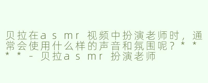 贝拉在asmr视频中扮演老师时，通常会使用什么样的声音和氛围呢？****