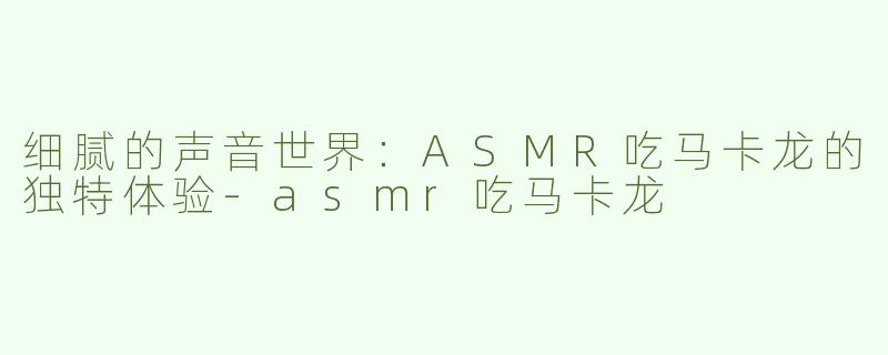 细腻的声音世界：ASMR吃马卡龙的独特体验-asmr吃马卡龙