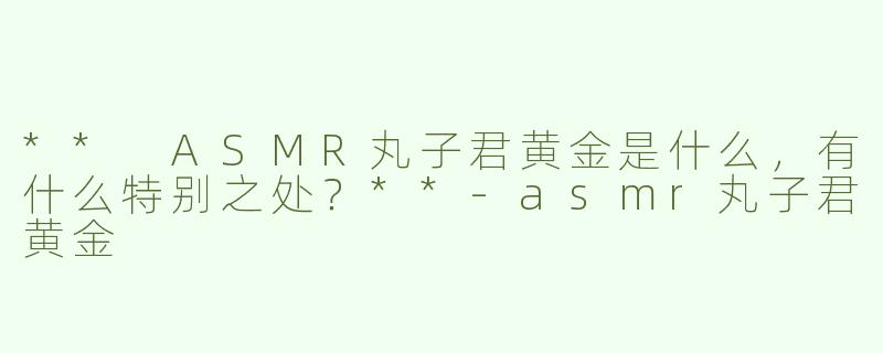 ** ASMR丸子君黄金是什么，有什么特别之处？**