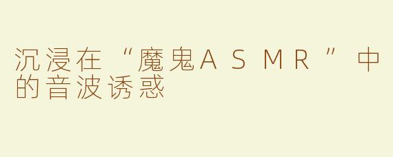 沉浸在“魔鬼ASMR”中的音波诱惑