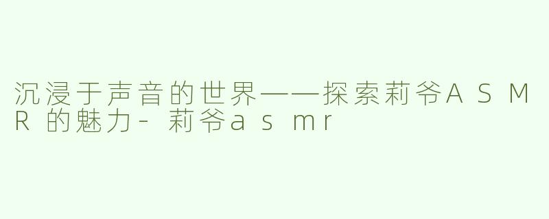 沉浸于声音的世界——探索莉爷ASMR的魅力-莉爷asmr