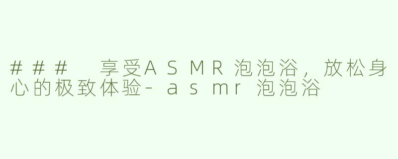 ### 享受ASMR泡泡浴，放松身心的极致体验-asmr泡泡浴