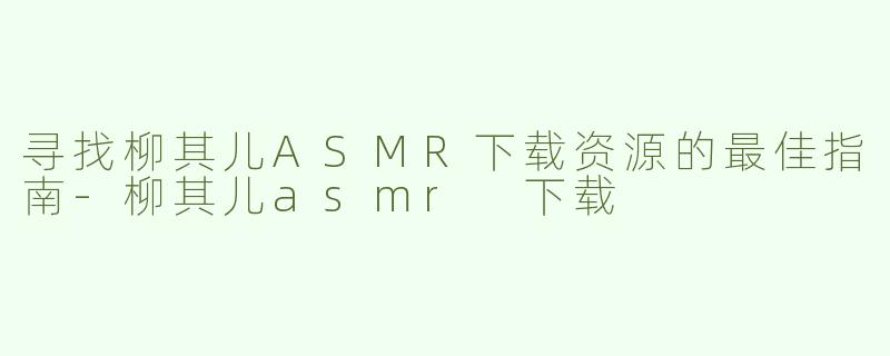 寻找柳其儿ASMR下载资源的最佳指南-柳其儿asmr 下载