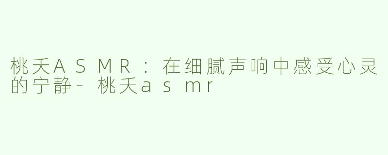 桃夭ASMR：在细腻声响中感受心灵的宁静-桃夭asmr