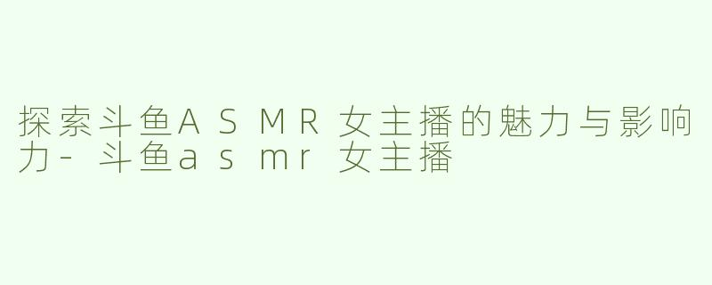 探索斗鱼ASMR女主播的魅力与影响力-斗鱼asmr女主播