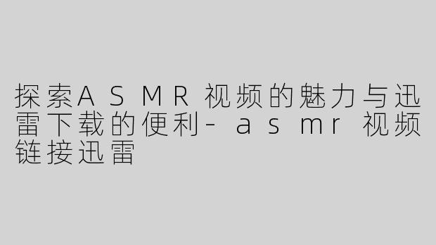 探索ASMR视频的魅力与迅雷下载的便利-asmr视频链接迅雷