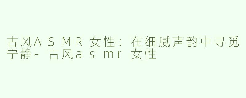 古风ASMR女性：在细腻声韵中寻觅宁静-古风asmr女性