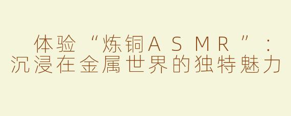  体验“炼铜ASMR”：沉浸在金属世界的独特魅力