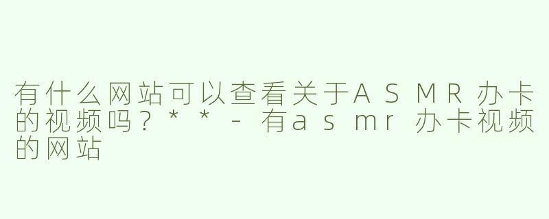 有什么网站可以查看关于ASMR办卡的视频吗？**