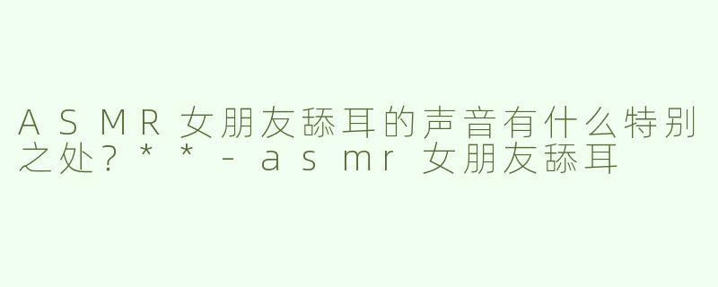 ASMR女朋友舔耳的声音有什么特别之处？**-asmr女朋友舔耳