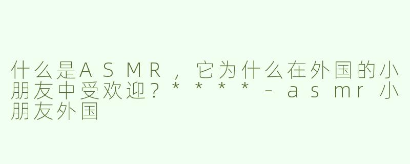 什么是ASMR，它为什么在外国的小朋友中受欢迎？****