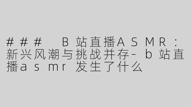 ### B站直播ASMR：新兴风潮与挑战并存-b站直播asmr发生了什么