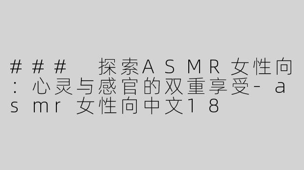 ### 探索ASMR女性向：心灵与感官的双重享受-asmr女性向中文18