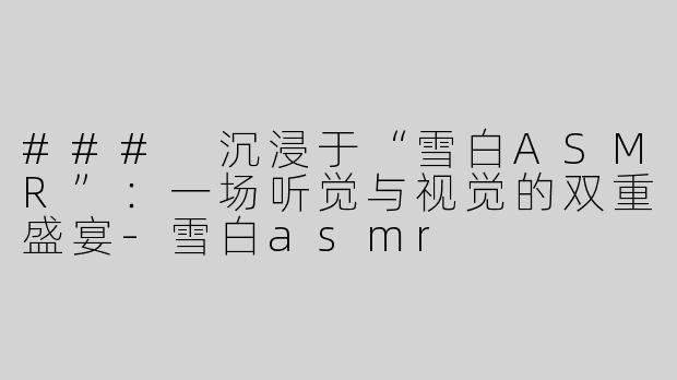 ### 沉浸于“雪白ASMR”：一场听觉与视觉的双重盛宴-雪白asmr