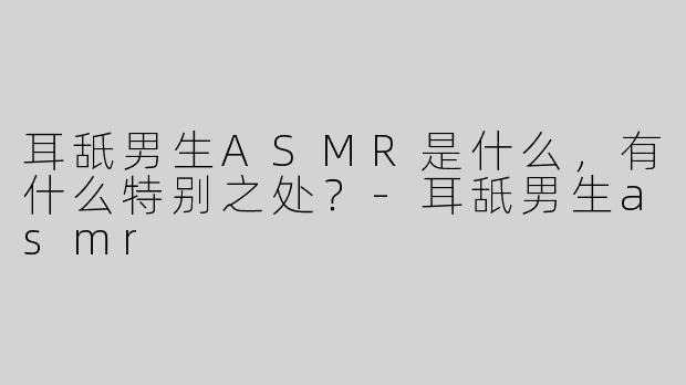耳舐男生ASMR是什么，有什么特别之处？