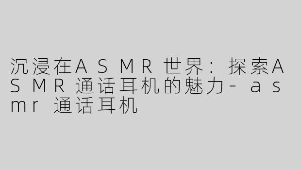 沉浸在ASMR世界：探索ASMR通话耳机的魅力-asmr通话耳机