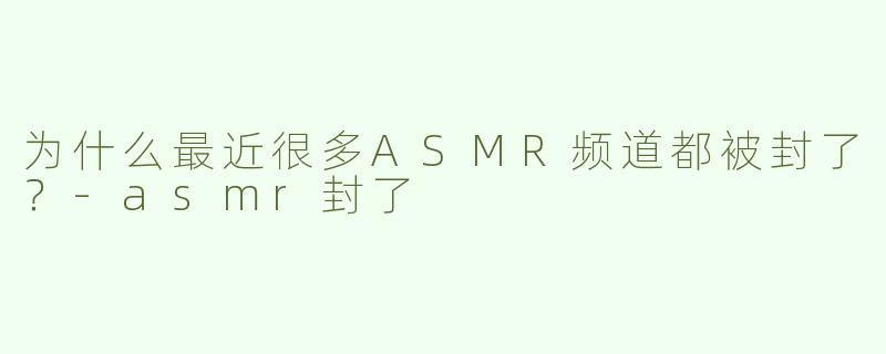 为什么最近很多ASMR频道都被封了？-asmr封了
