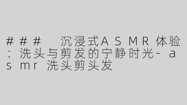 ### 沉浸式ASMR体验：洗头与剪发的宁静时光-asmr洗头剪头发