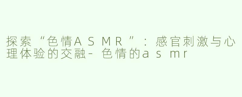 探索“色情ASMR”：感官刺激与心理体验的交融-色情的asmr