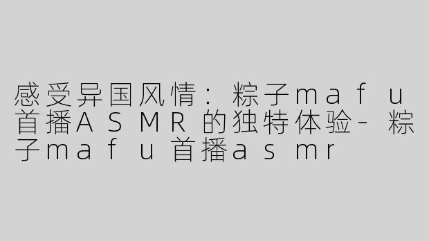 感受异国风情：粽子mafu首播ASMR的独特体验-粽子mafu首播asmr