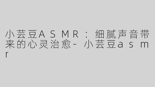 小芸豆ASMR：细腻声音带来的心灵治愈-小芸豆asmr