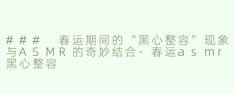 ### 春运期间的“黑心整容”现象与ASMR的奇妙结合-春运asmr黑心整容