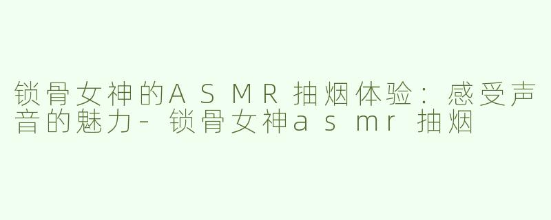 锁骨女神的ASMR抽烟体验：感受声音的魅力-锁骨女神asmr抽烟
