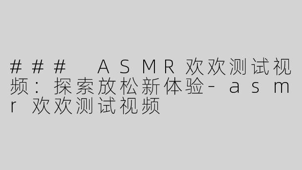 ### ASMR欢欢测试视频：探索放松新体验-asmr欢欢测试视频