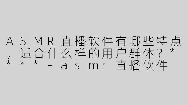 ASMR直播软件有哪些特点，适合什么样的用户群体？****