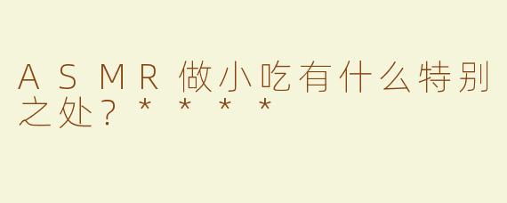 ASMR做小吃有什么特别之处？****