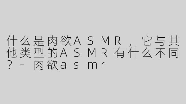 什么是肉欲ASMR，它与其他类型的ASMR有什么不同？