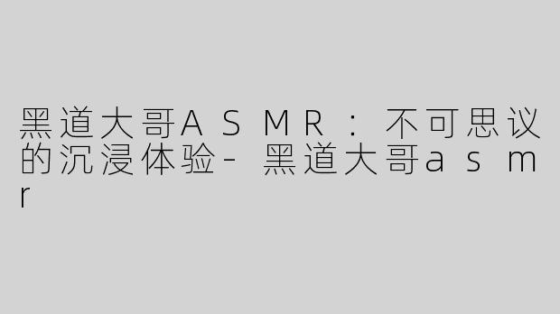 黑道大哥ASMR：不可思议的沉浸体验-黑道大哥asmr