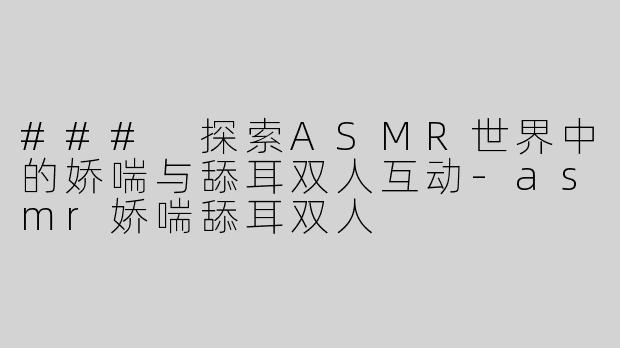 ### 探索ASMR世界中的娇喘与舔耳双人互动-asmr娇喘舔耳双人