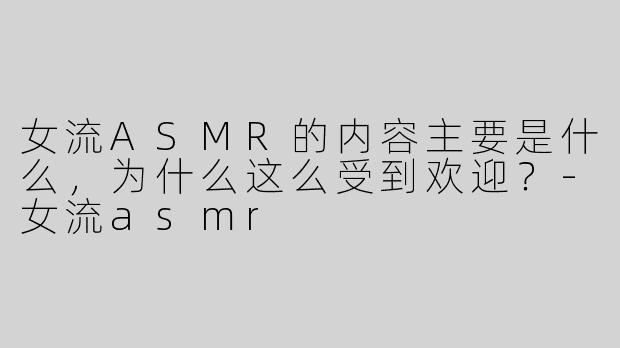 女流ASMR的内容主要是什么，为什么这么受到欢迎？