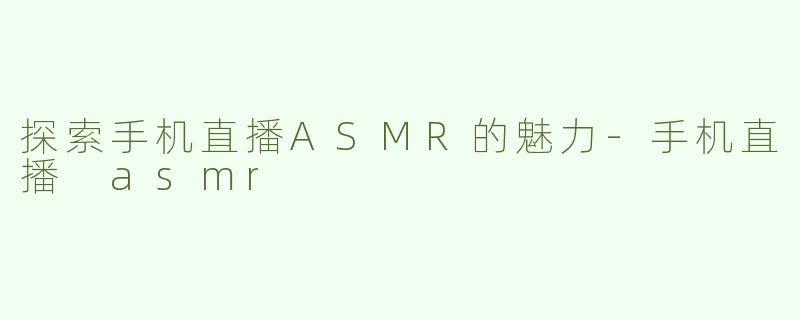 探索手机直播ASMR的魅力-手机直播 asmr