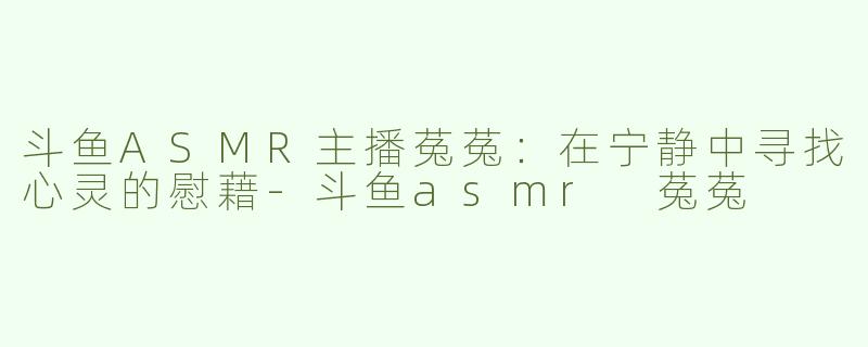 斗鱼ASMR主播菟菟：在宁静中寻找心灵的慰藉-斗鱼asmr 菟菟