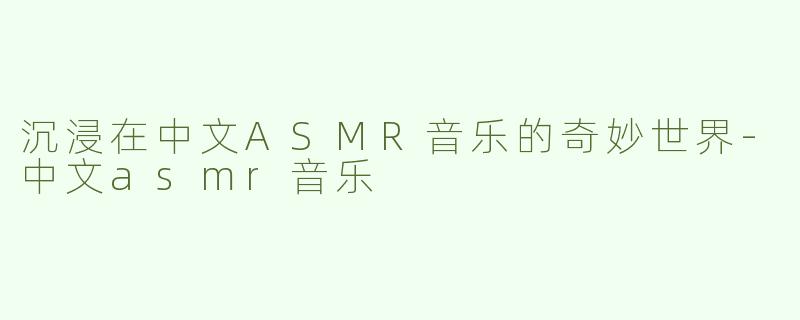 沉浸在中文ASMR音乐的奇妙世界-中文asmr音乐