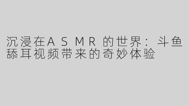 沉浸在ASMR的世界：斗鱼舔耳视频带来的奇妙体验