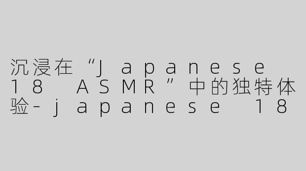 沉浸在“Japanese 18 ASMR”中的独特体验-japanese 18 asmr