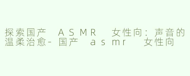 探索国产 ASMR 女性向：声音的温柔治愈-国产 asmr 女性向