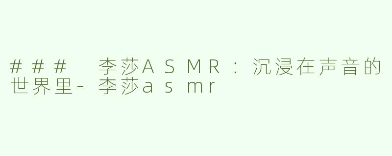 ### 李莎ASMR：沉浸在声音的世界里-李莎asmr