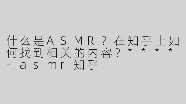 什么是ASMR？在知乎上如何找到相关的内容？****-asmr知乎