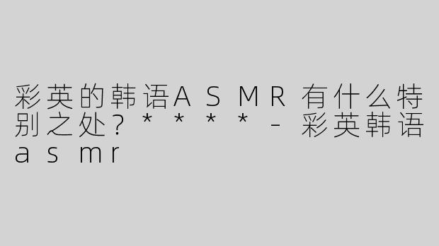 彩英的韩语ASMR有什么特别之处？****