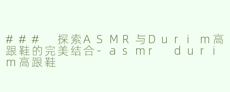 ### 探索ASMR与Durim高跟鞋的完美结合-asmr durim高跟鞋