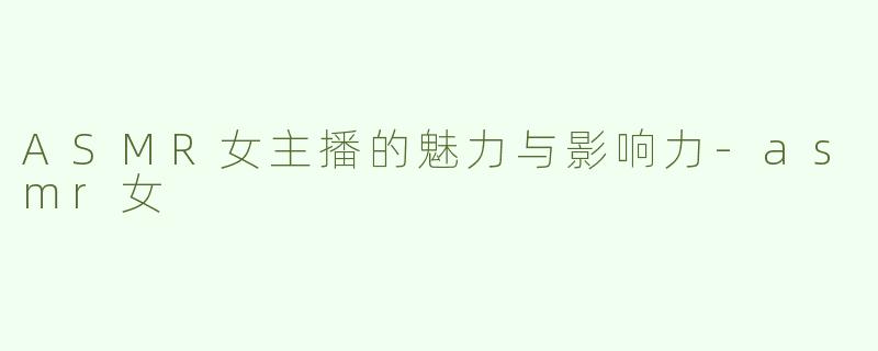 ASMR女主播的魅力与影响力-asmr女
