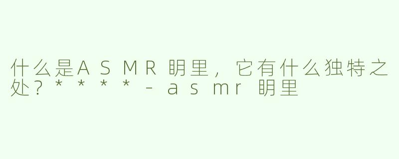 什么是ASMR眀里，它有什么独特之处？****